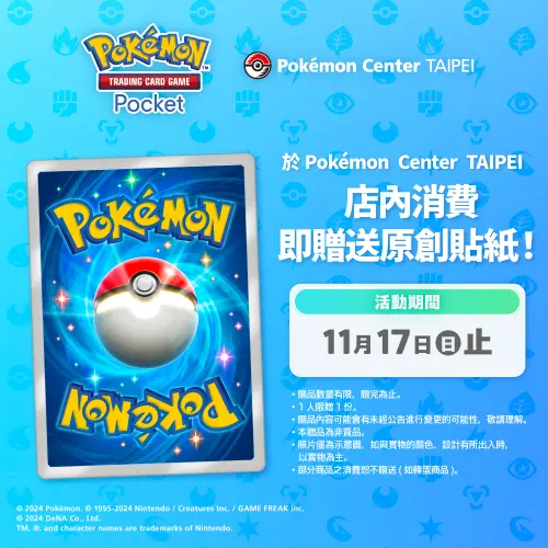 ▲只要在 10 月 30 日~11 月 17 日到台灣寶可夢中心(Pokémon Center TAIPEI)消費,即可獲贈「Pokémon Trading Card Game Pocket 原創貼紙」。 ▲只要在 10 月 30 日~11 月 17 日到台灣寶可夢中心(Pokémon Center TAIPEI)消費,即可獲贈「Pokémon Trading Card Game Pocket 原創貼紙」。